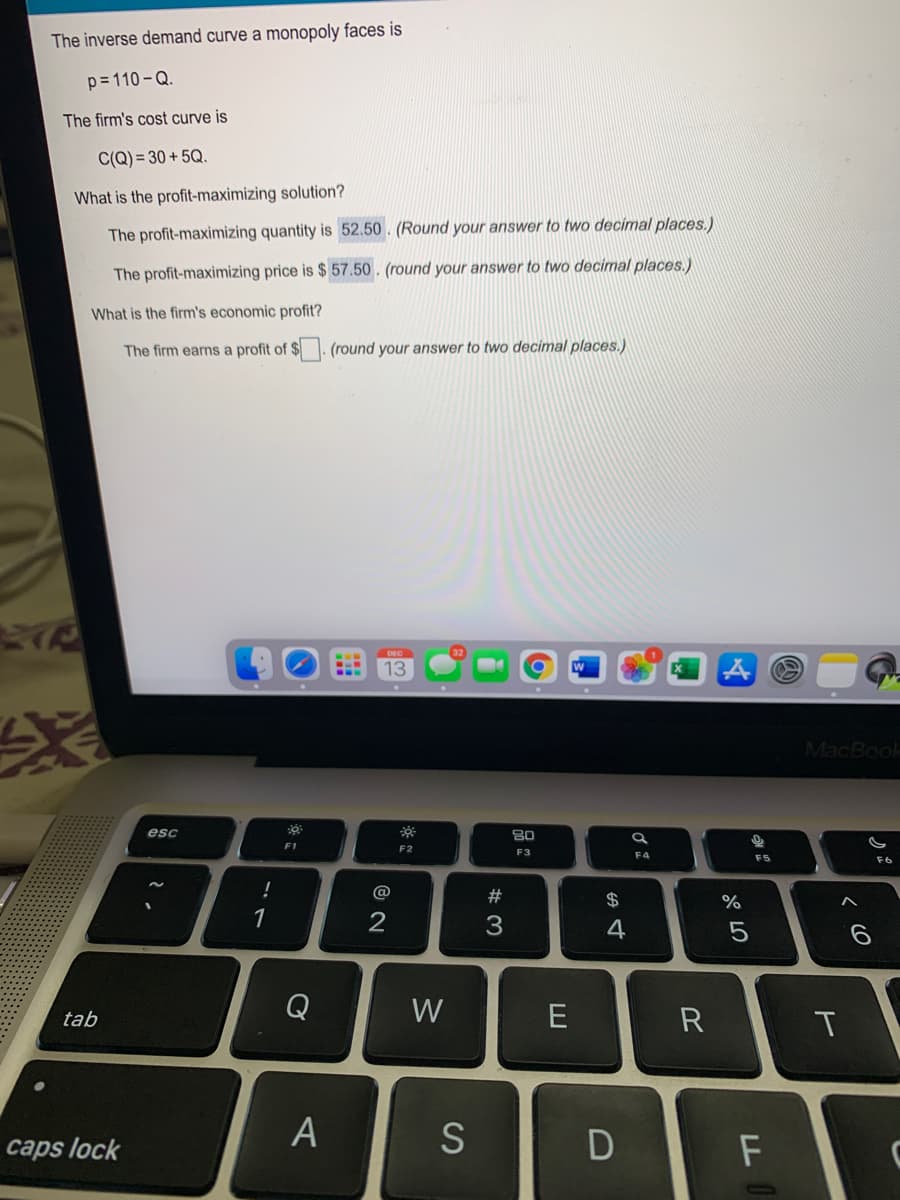 The inverse demand curve a monopoly faces is
p= 110 -Q.
The firm's cost curve is
C(Q) = 30 + 5Q.
What is the profit-maximizing solution?
The profit-maximizing quantity is 52.50. (Round your answer to two decimal places.)
The profit-maximizing price is $ 57.50 . (round your answer to two decimal places.)
What is the firm's economic profit?
The firm earns a profit of $. (round your answer to two decimal places.)
13
MacBook
esc
80
F1
F2
F3
F4
F5
F6
#
$
%
1
3
4
Q
W
R
tab
T
A
caps lock
F
