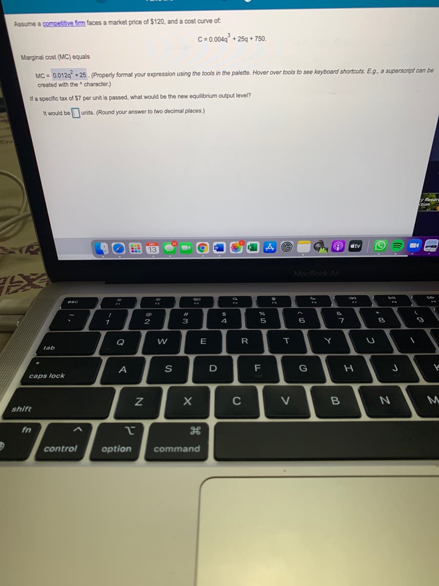 Assume a competitive firm faces a market price of $120, and a cost curve of:
C = 0.004q° + 25q + 750.
Marginal cost (MC) equals
MC = 0.012g + 25. (Properly format your expression using the tools in the palette. Hover over tools to see keyboard shortcuts. E.g., a superscript can be
created with the ^ character.)
If a specific tax of $7 per unit is passed, what would be the new equilibrium output level?
It would be units. (Round your answer to two decimal places.)
y Reson
Etion
étv
13
MacBook Air
esc
F2
%23
&
2
3
4.
Q
E
R
Y
tab
A
F
G
つ
caps lock
C
V
shift
fn
control
option
command
う
エ
