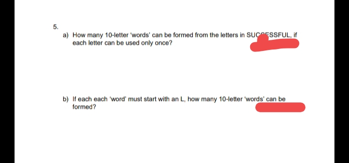 5.
a) How many 10-letter 'words' can be formed from the letters in SUCESSFUL, if
each letter can be used only once?
b) If each each 'word' must start with an L, how many 10-letter 'words' can be
formed?
