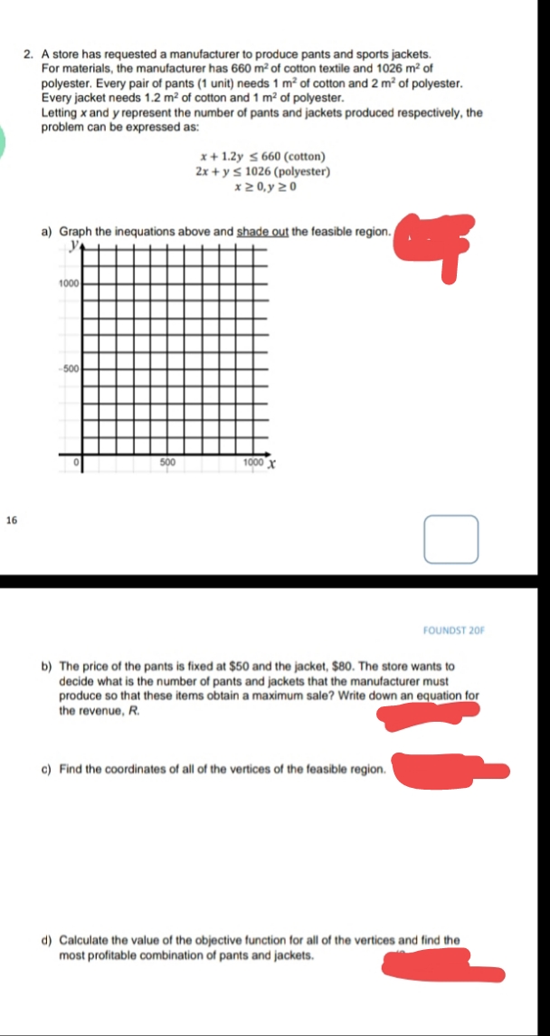 2. A store has requested a manufacturer to produce pants and sports jackets.
For materials, the manufacturer has 660 m² of cotton textile and 1026 m² of
polyester. Every pair of pants (1 unit) needs 1 m² of cotton and 2 m? of polyester.
Every jacket needs 1.2 m² of cotton and 1 m? of polyester.
Letting x and y represent the number of pants and jackets produced respectively, the
problem can be expressed as:
x+ 1.2y 5 660 (cotton)
2x + ys 1026 (polyester)
x2 0, y 20
a) Graph the inequations above and shade out the feasible region.
1000
500
500
1000 x
16
FOUNDST 20F
b) The price of the pants is fixed at $50 and the jacket, $80. The store wants to
decide what is the number of pants and jackets that the manufacturer must
produce so that these items obtain a maximum sale? Write down an equation for
the revenue, R.
c) Find the coordinates of all of the vertices of the feasible region.
d) Calculate the value of the objective function for all of the vertices and find the
most profitable combination of pants and jackets.
