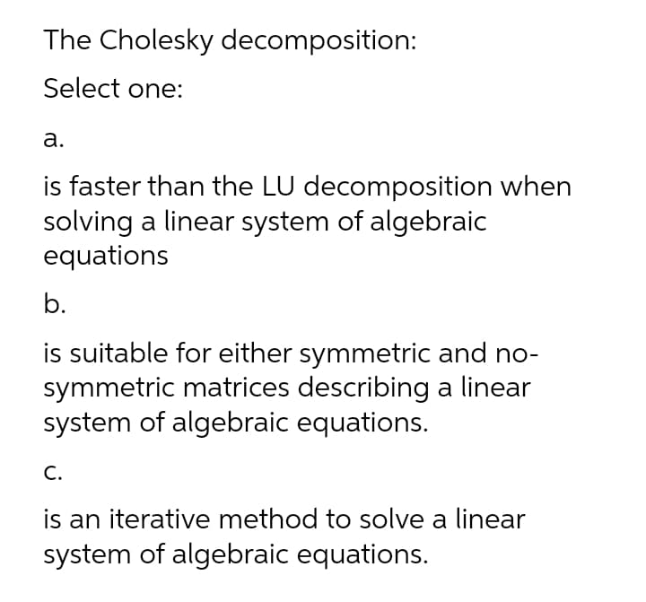 The Cholesky decomposition:
Select one:
а.
is faster than the LU decomposition when
solving a linear system of algebraic
equations
b.
is suitable for either symmetric and no-
symmetric matrices describing a linear
system of algebraic equations.
С.
is an iterative method to solve a linear
system of algebraic equations.
