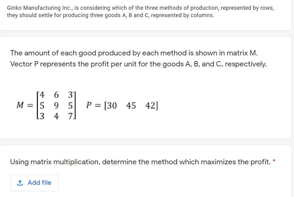 Ginko Manufacturing Inc., is considering which of the three methods of production, represented by rows,
they should settle for producing three goods A, B and C, represented by columns.
The amount of each good produced by each method is shown in matrix M.
Vector P represents the profit per unit for the goods A, B, and C, respectively.
[4
31
P = [30 45 42]
M = 5
5
[3
Using matrix multiplication, determine the method which maximizes the profit.
1 Add file
694
