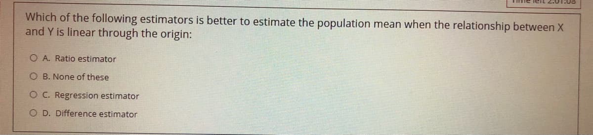 me leit 2.01.00
Which of the following estimators is better to estimate the population mean when the relationship between X
and Y is linear through the origin:
O A. Ratio estimator
O B. None of these
O C. Regression estimator
O D. Difference estimator
