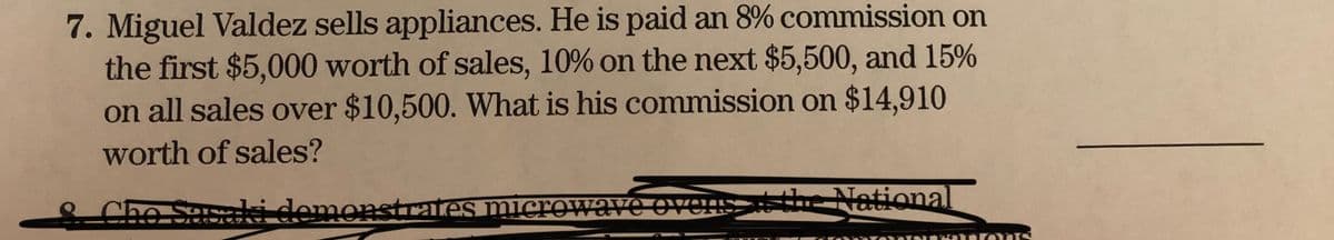 7. Miguel Valdez sells appliances. He is paid an 8% commission on
the first $5,000 worth of sales, 10% on the next $5,500, and 15%
on all sales over $10,500. What is his commission on $14,910
worth of sales?
Sasaki demonstrates microwave ovensthe National
