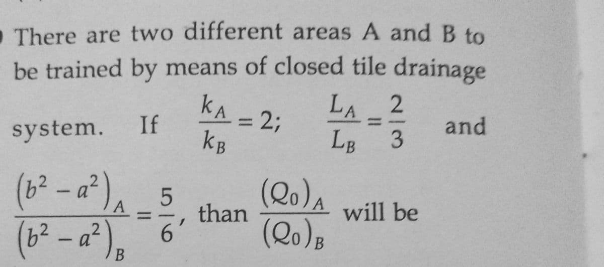 There are two different areas A and B to
be trained by means of closed tile drainage
LA
2
1 = 2;
KA
KB
and
system. If
LB 3
A
(b²-a²) ₁_5 (20)
(b²-a²) B 6 (Qo) B
than
||
will be