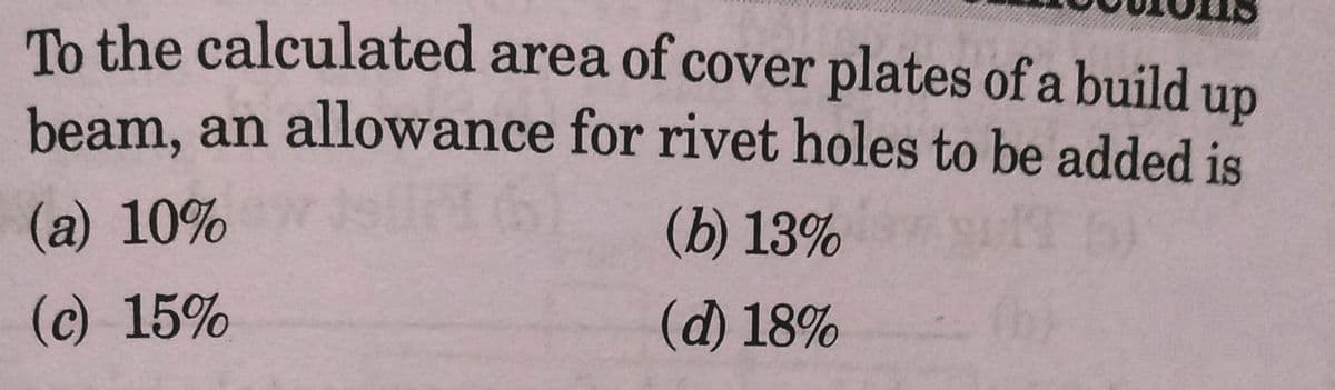 To the calculated area of cover plates of a build up
beam, an allowance for rivet holes to be added is
(a) 10%
(b) 13%
(c) 15%
(d) 18%
