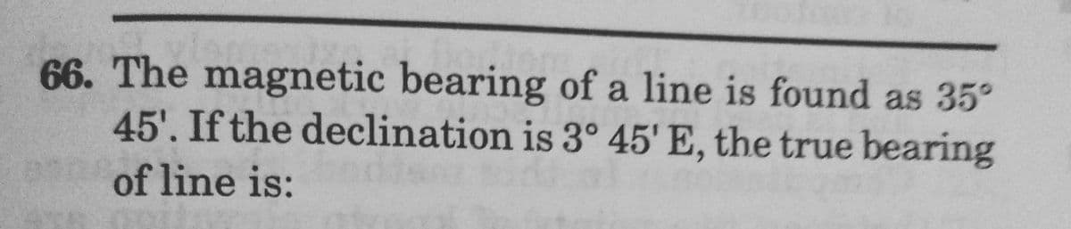 66. The magnetic bearing of a line is found as 35°
45'. If the declination is 3° 45' E, the true bearing
of line is:
