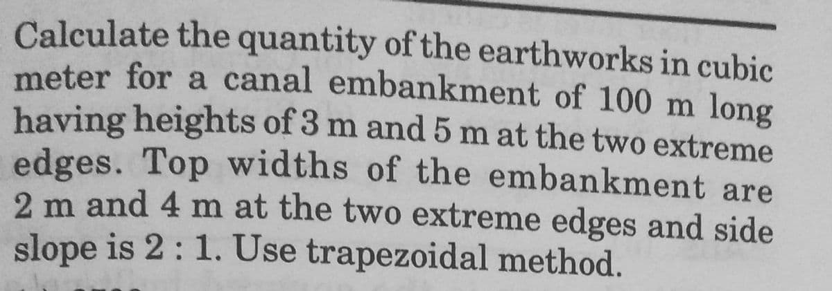 Calculate the quantity of the earthworks in cubic
meter for a canal embankment of 100 m long
having heights of 3 m and 5 m at the two extreme
edges. Top widths of the embankment are
2 m and 4 m at the two extreme edges and side
slope is 2: 1. Use trapezoidal method.
