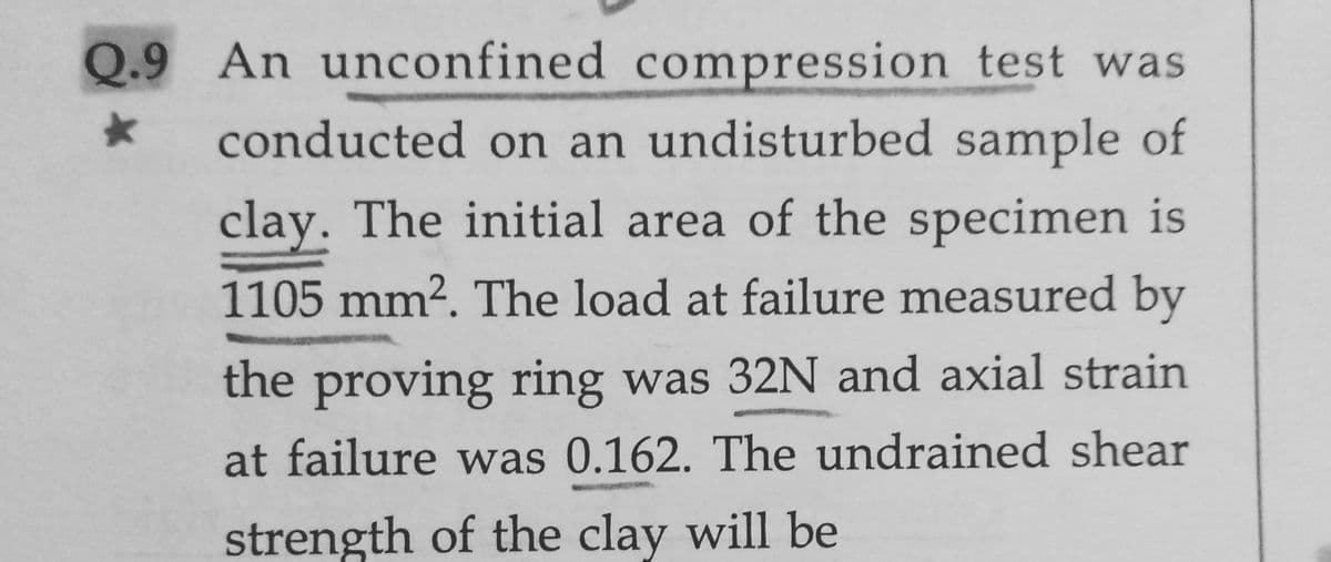 Q.9 An unconfined compression test was
conducted on an undisturbed sample of
clay. The initial area of the specimen is
1105 mm?. The load at failure measured by
the proving ring was 32N and axial strain
at failure was 0.162. The undrained shear
strength of the clay will be
