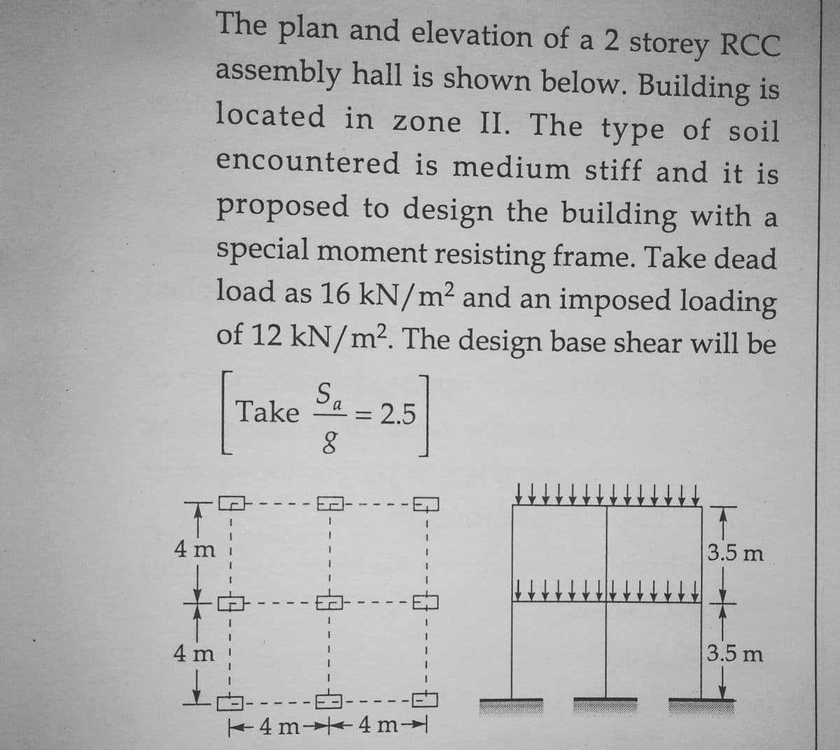 The plan and elevation of a 2 storey RCC
assembly hall is shown below. Building is
located in zone II. The type of soil
encountered is medium stiff and it is
proposed to design the building with a
special moment resisting frame. Take dead
load as 16 kN/m² and an imposed loading
of 12 kN/m²2. The design base shear will be
Sa
Take
a = 2.5
8
T
3.5 m
3.5 m
4 m 4 m
T
4 m
4 m