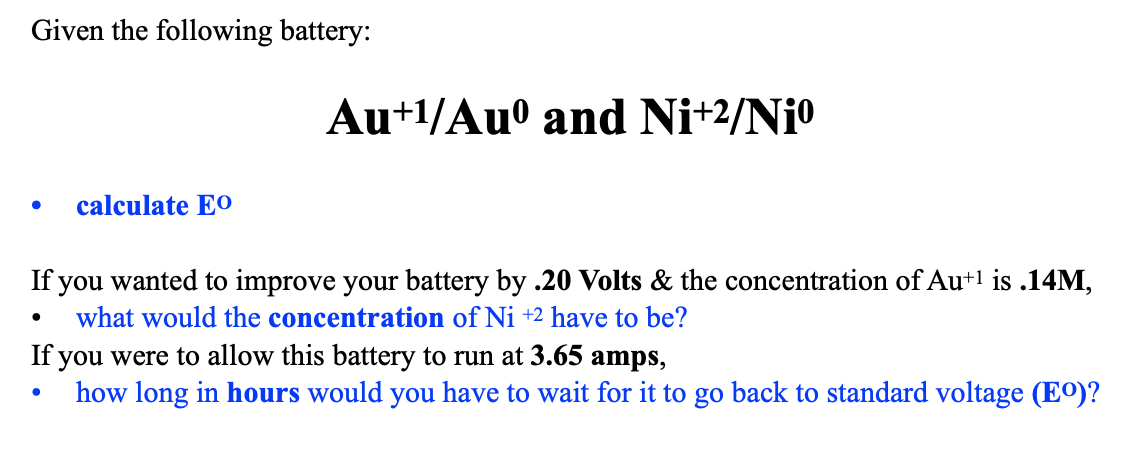 Given the following battery:
calculate EO
Au+1/Auº and Ni+2/Niº
If you wanted to improve your battery by .20 Volts & the concentration of Au+¹ is .14M,
what would the concentration of Ni +2 have to be?
If you were to allow this battery to run at 3.65 amps,
how long in hours would you have to wait for it to go back to standard voltage (Eº)?