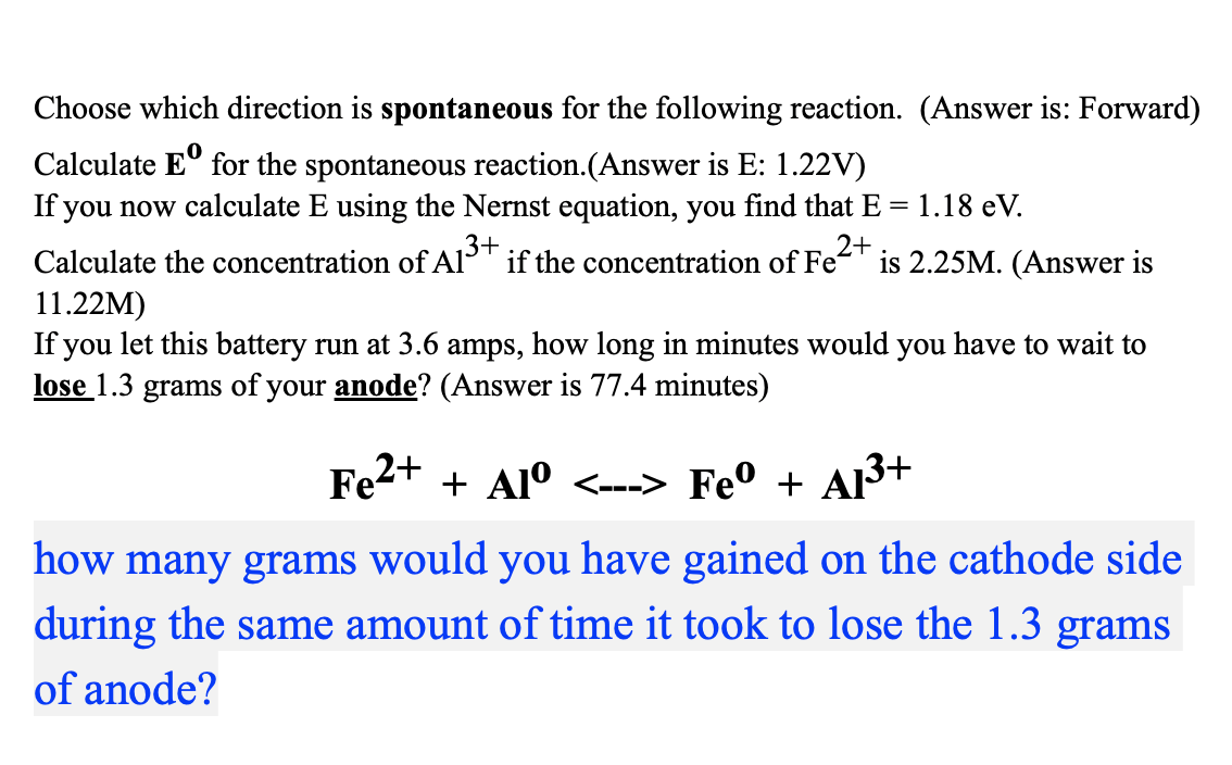 Choose which direction is spontaneous for the following reaction. (Answer is: Forward)
Calculate Eº for the spontaneous reaction.(Answer is E: 1.22V)
If you now calculate E using the Nernst equation, you find that E
Calculate the concentration of A1³+ if the concentration of Fe is 2.25M. (Answer is
= 1.18 eV.
2+
11.22M)
If you let this battery run at 3.6 amps, how long in minutes would you have to wait to
lose 1.3 grams of your anode? (Answer is 77.4 minutes)
Fe²+ + Alº <---> Feº + A1³+
how many grams would you have gained on the cathode side
during the same amount of time it took to lose the 1.3 grams
of anode?