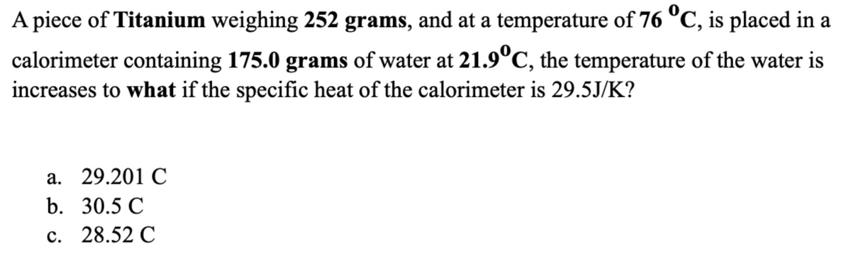 A piece of Titanium weighing 252 grams, and at a temperature of 76 °C, is placed in a
calorimeter containing 175.0 grams of water at 21.9°C, the temperature of the water is
increases to what if the specific heat of the calorimeter is 29.5J/K?
a. 29.201 C
b. 30.5 C
c.
28.52 C