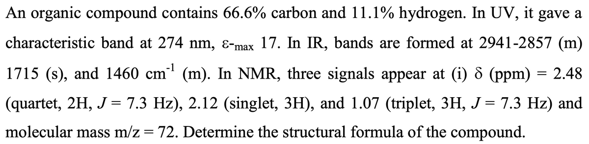 An organic compound contains 66.6% carbon and 11.1% hydrogen. In UV, it gave a
characteristic band at 274 nm, Ɛ-max 17. In IR, bands are formed at 2941-2857 (m)
1715 (s), and 1460 cm¹¹ (m). In NMR, three signals appear at (i) 8 (ppm) = 2.48
-1
=
7.3 Hz) and
(quartet, 2H, J = 7.3 Hz), 2.12 (singlet, 3H), and 1.07 (triplet, 3H, J
molecular mass m/z = 72. Determine the structural formula of the compound.