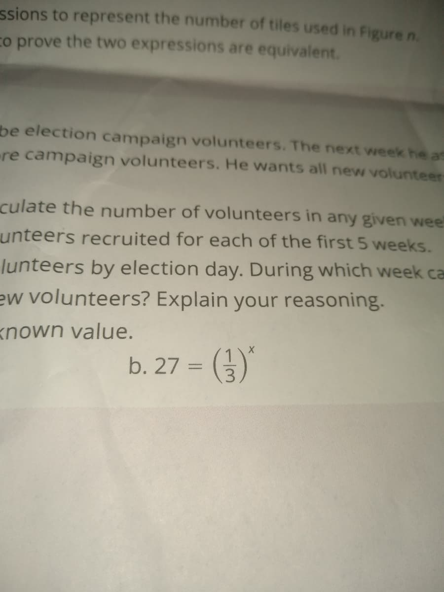 ssions to represent the number of tiles used in Figure n.
co prove the two expressions are equivalent.
be election campaign volunteers. The next week he as
re campaign volunteers. He wants all new volunteer-
culate the number of volunteers in any given wee!
unteers recruited for each of the first 5 weeks.
lunteers by election day. During which week ca
ew volunteers? Explain your reasoning.
known value.
b. 27 =
