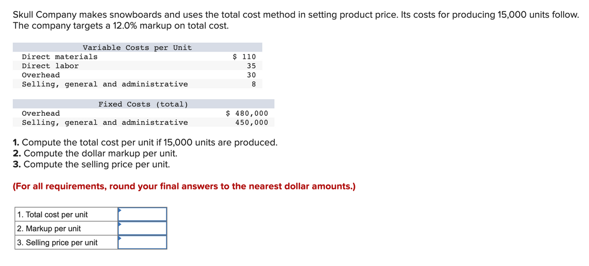 Skull Company makes snowboards and uses the total cost method in setting product price. Its costs for producing 15,000 units follow.
The company targets a 12.0% markup on total cost.
Variable Costs per Unit
$ 110
35
Direct materials
Direct labor
Overhead
30
Selling, general and administrative
8
Fixed Costs (total)
$ 480,000
450,000
Overhead
Selling, general and administrative
1. Compute the total cost per unit if 15,000 units are produced.
2. Compute the dollar markup per unit.
3. Compute the selling price per unit.
(For all requirements, round your final answers to the nearest dollar amounts.)
1. Total cost per unit
2. Markup per unit
3. Selling price per
unit
