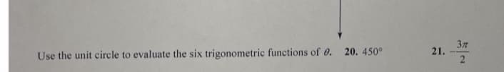 **Unit Circle Trigonometric Functions Evaluation**

### Instructions:
Use the unit circle to evaluate the six trigonometric functions of \( \theta \).

### Problems:
20. \( \theta = 450^\circ \)
21. \( \theta = \frac{3\pi}{2} \)

---

**Explanation:**
For each given angle:
1. Locate the corresponding point on the unit circle.
2. Determine the coordinates of this point \((x, y)\).
3. Use these coordinates to find the six trigonometric functions:
   - Sine: \( \sin(\theta) = y \)
   - Cosine: \( \cos(\theta) = x \)
   - Tangent: \( \tan(\theta) = \frac{y}{x} \)
   - Cosecant: \( \csc(\theta) = \frac{1}{y} \)
   - Secant: \( \sec(\theta) = \frac{1}{x} \)
   - Cotangent: \( \cot(\theta) = \frac{x}{y} \)


### Important Notes:
- Make sure to simplify each function as needed.
- Remember that the unit circle has a radius of 1.
- The coordinates on the unit circle for standard angles should be memorized or easily referenced.

To understand these evaluations fully, please refer to diagrams illustrating the unit circle with critical points marked, such as 0°, 90°, 180°, 270°, and their radian equivalents.