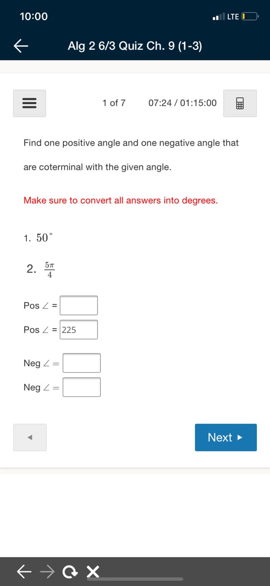 10:00
LTE
Alg 2 6/3 Quiz Ch. 9 (1-3)
1 of 7
07:24 / 01:15:00
Find one positive angle and one negative angle that
are coterminal with the given angle.
Make sure to convert all answers into degrees.
1. 50°
2. *
Pos Z =
Pos Z = 225
Neg Z=
Neg Z =
Next >
