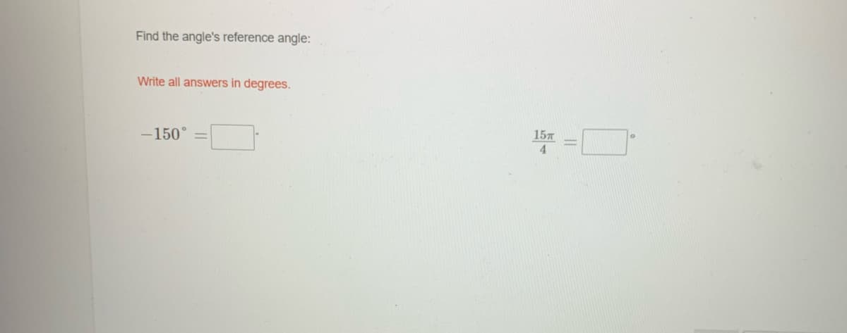 ## Finding the Reference Angle

### Instructions
Find the angle's reference angle and provide your answers in degrees.

### Problem
1. \(-150^\circ\) = _______
2. \(\frac{15\pi}{4}\) = _______

*Note: Ensure to convert radians to degrees for the second problem.*