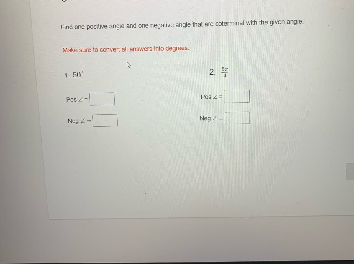 **Topic: Coterminal Angles**

Find one positive angle and one negative angle that are coterminal with the given angle.

**Important Note:** Make sure to convert all answers into degrees.

1. Given Angle: 50°

   - Positive Coterminal Angle: 
     - Input box for answer [         ]
   - Negative Coterminal Angle:
     - Input box for answer [         ]

2. Given Angle: 5π/4

   - Positive Coterminal Angle:
     - Input box for answer [         ]
   - Negative Coterminal Angle:
     - Input box for answer [         ]

Complete the above fields with the appropriate positive and negative angles that are coterminal with the given angles. Remember to convert any radian values to degrees before inputting the answers.