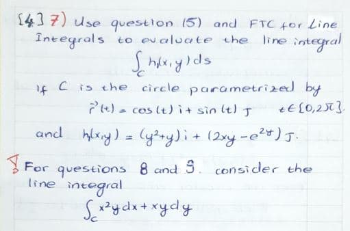 1437) Use questlon 15) and FTC 4or Line
to evaluate the
line integral
Integrals
C is the circle parametrized by
7e) - cos lt)it sin lt) J
if
and hlxny) = (y²ry)i+ (2xy-e2) J.
3 For questions 8 and S. consider the
line integral
