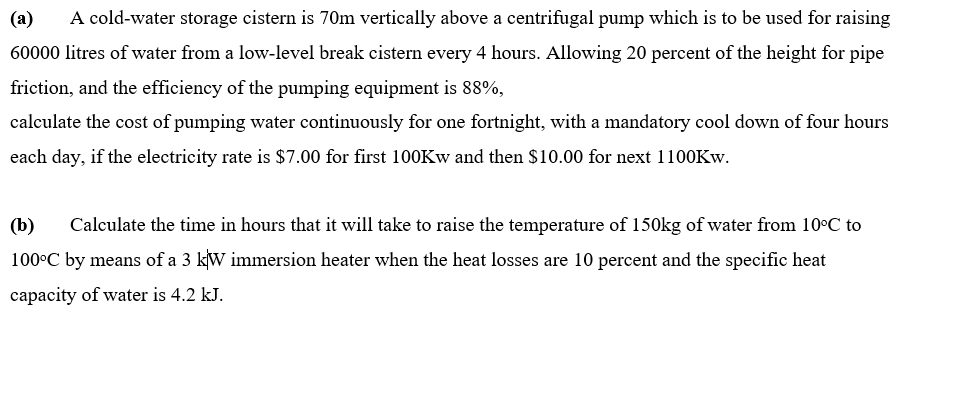 (a) A cold-water storage cistern is 70m vertically above a centrifugal pump which is to be used for raising
60000 litres of water from a low-level break cistern every 4 hours. Allowing 20 percent of the height for pipe
friction, and the efficiency of the pumping equipment is 88%,
calculate the cost of pumping water continuously for one fortnight, with a mandatory cool down of four hours
each day, if the electricity rate is $7.00 for first 100Kw and then $10.00 for next 1100Kw.
(b)
Calculate the time in hours that it will take to raise the temperature of 150kg of water from 10°C to
100°C by means of a 3 kW immersion heater when the heat losses are 10 percent and the specific heat
capacity of water is 4.2 kJ.