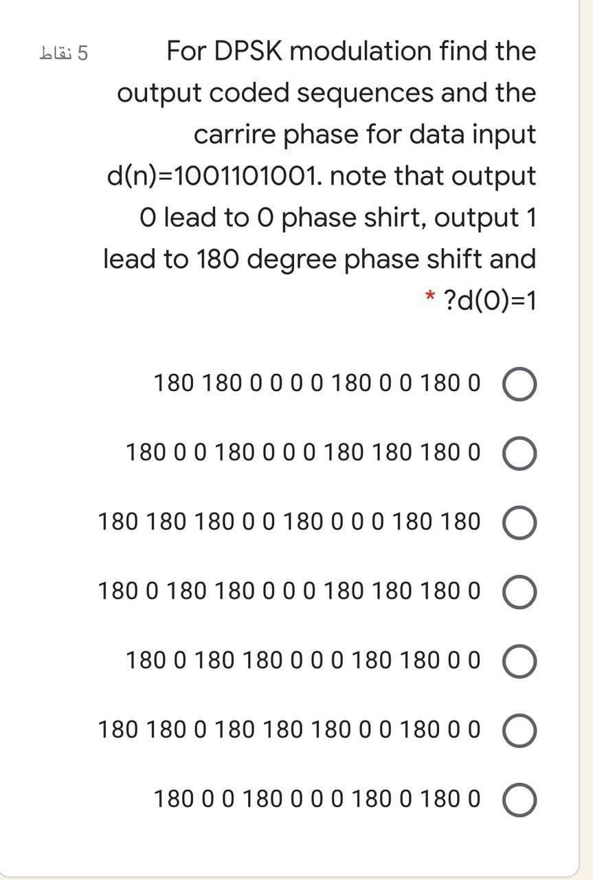 5 نقاط
For DPSK modulation find the
output coded sequences and the
carrire phase for data input
d(n)=1001101001. note that output
O lead to O phase shirt, output 1
lead to 180 degree phase shift and
* ?d(0)=1
180 180 0 0 00 180 0 0 1800
180 0 0 180 000 180 180 180 0
180 180 18000 180 0 0 0 180 180
180 0 180 180 0 0 0 180 180 180 0
180 0 180 1800 0 0 180 180 0 0
180 180 0 180 180 180 0 0 180 0 0
180 0 0 180 000 180 0 1800
