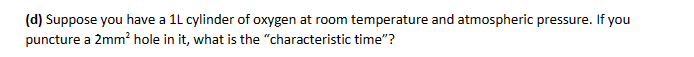 (d) Suppose you have a 1L cylinder of oxygen at room temperature and atmospheric pressure. If you
puncture a 2mm² hole in it, what is the "characteristic time"?