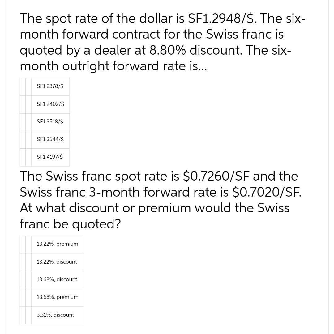 The spot rate of the dollar is SF1.2948/$. The six-
month forward contract for the Swiss franc is
quoted by a dealer at 8.80% discount. The six-
month outright forward rate is...
SF1.2378/$
SF1.2402/$
SF1.3518/$
SF1.3544/$
SF1.4197/$
The Swiss franc spot rate is $0.7260/SF and the
Swiss franc 3-month forward rate is $0.7020/SF.
At what discount or premium would the Swiss
franc be quoted?
13.22%, premium
13.22%, discount
13.68%, discount
13.68%, premium
3.31%, discount