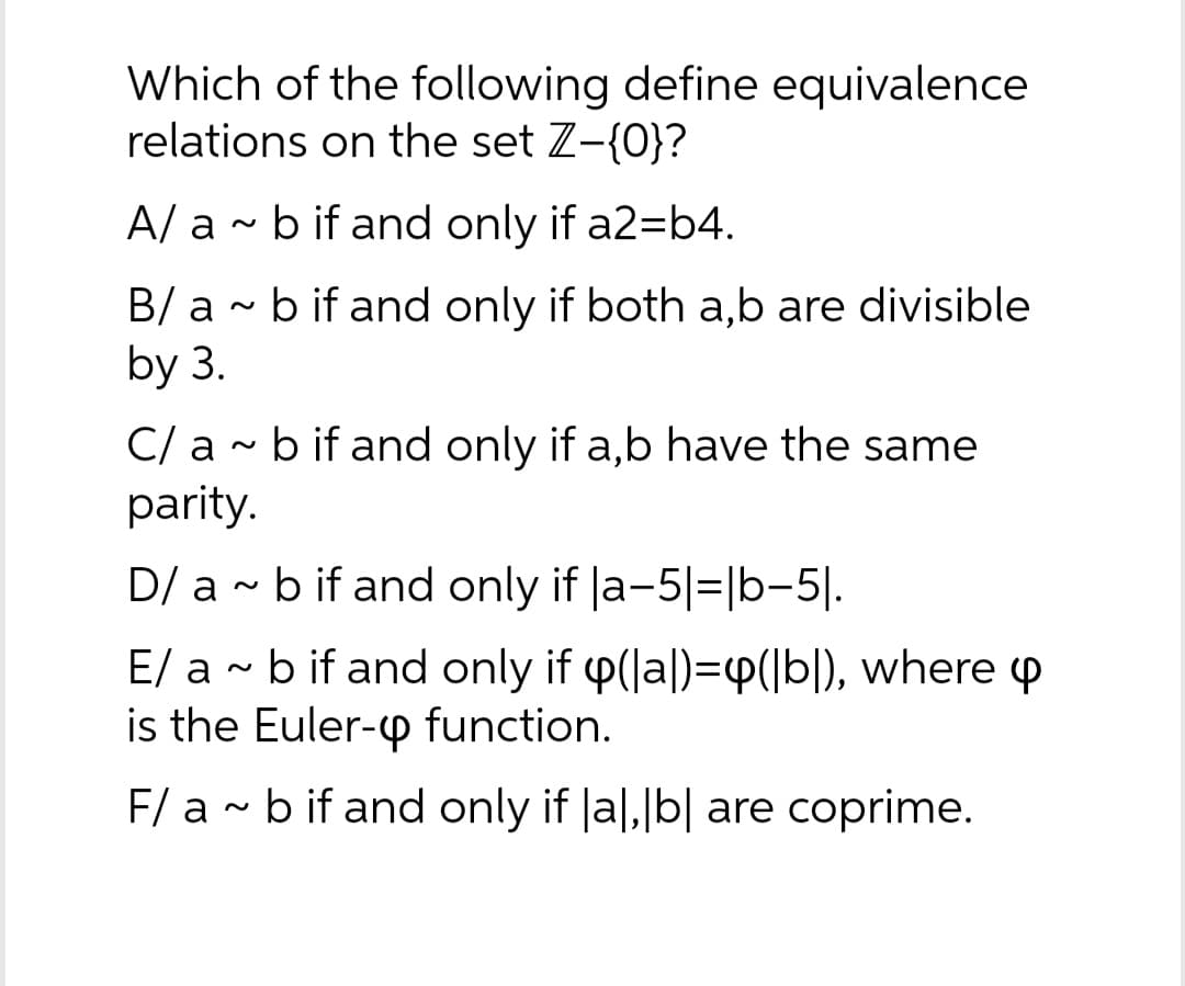 Which of the following define equivalence
relations on the set Z-{0}?
A/ a ~ b if and only if a2=b4.
B/ ab if and only if both a,b are divisible
by 3.
C/ ab if and only if a,b have the same
parity.
D/ ab if and only if |a-5|=|b−5|.
E/ a~ b if and only if y(a)=([b]), where
is the Euler-up function.
F/ ab if and only if |a|, |b| are coprime.