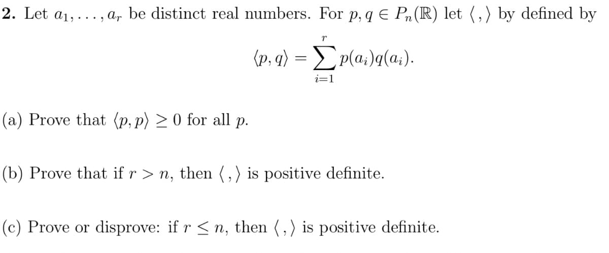 2. Let a₁,..., ar be distinct real numbers. For p, q € Pn (R) let (,) by defined by
(p, q) =p(a)q(ai).
(a) Prove that (p, p) ≥0 for all p.
r
i=1
(b) Prove that if r > n, then (,) is positive definite.
(c) Prove or disprove: if r ≤n, then (,) is positive definite.