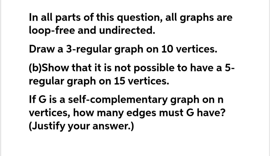 In all parts of this question, all graphs are
loop-free and undirected.
Draw a 3-regular graph on 10 vertices.
(b)Show that it is not possible to have a 5-
regular graph on 15 vertices.
If G is a self-complementary graph on n
vertices, how many edges must G have?
(Justify your answer.)