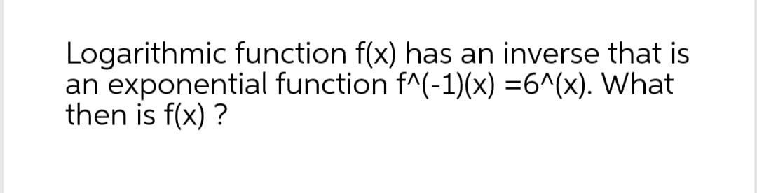 Logarithmic function f(x) has an inverse that is
an exponential function f^(-1)(x) =6^(x). What
then is f(x) ?