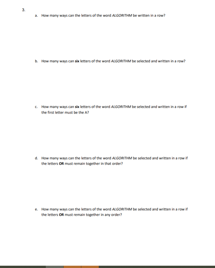 d. How many ways can the letters of the word ALGORITHM be selected and written in a row if
the letters OR must remain together in that order?
e. How many ways can the letters of the word ALGORITHM be selected and written in a row if
the letters OR must remain together in any order?
