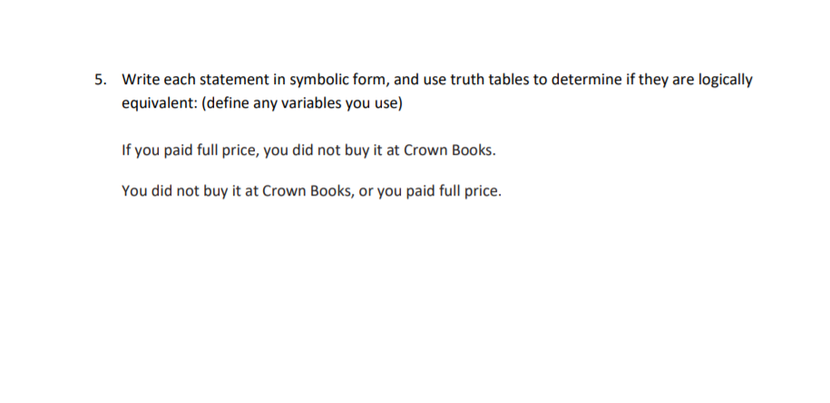 Write each statement in symbolic form, and use truth tables to determine if they are logically
equivalent: (define any variables you use)
If you paid full price, you did not buy it at Crown Books.
You did not buy it at Crown Books, or you paid full price.
