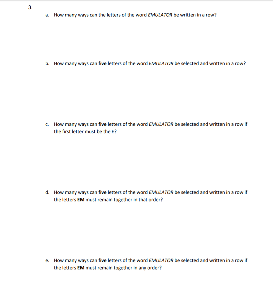 d. How many ways can five letters of the word EMULATOR be selected and written in a row if
the letters EM must remain together in that order?
e. How many ways can five letters of the word EMULATOR be selected and written in a row if
the letters EM must remain together in any order?
