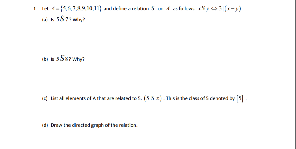 Let A={5,6,7,8,9,10,11} and define a relation S on A as follows xS y 3|(x-y)
(a) Is 5S7? Why?
(b) Is 5S8? Why?
(c) List all elements of A that are related to 5. (5 S x) . This is the class of 5 denoted by [5] -
(d) Draw the directed graph of the relation.
