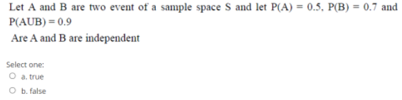 Let A and B are two event of a sample space S and let P(A) = 0.5, P(B) = 0.7 and
P(AUB) = 0.9
Are A and B are independent
Select one:
O a. true
O b. false
