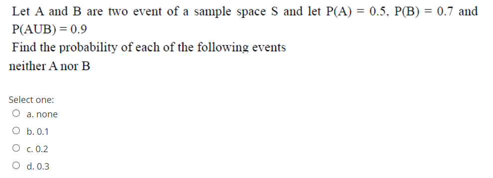 Let A and B are two event of a sample space S and let P(A) = 0.5, P(B) = 0.7 and
P(AUB) = 0.9
Find the probability of each of the following events
neither A nor B
Select one:
O a. none
O b. 0.1
О с. 0.2
O d. 0.3
