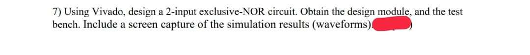 7) Using Vivado, design a 2-input exclusive-NOR circuit. Obtain the design module, and the test
bench. Include a screen capture of the simulation results (waveforms).
