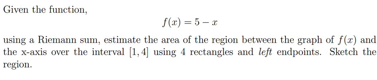 Given the function,
f (x) = 5 – x
using a Riemann sum, estimate the area of the region between the graph of f(x) and
the x-axis over the interval [1,4] using 4 rectangles and left endpoints. Sketch the
region.
