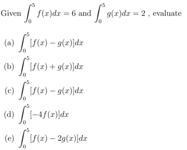 Given
f(x)dx = 6 and
|
g(x)dx = 2, evaluate
(a) / [S(x) – g(x)]dx
-5
(b) | [f(x)+g(x')]dr
(c) / [S(x) – 9(x)]dx
(d) / [-4f(x)]dx
(e) / [f(x) – 29(x)]dx
