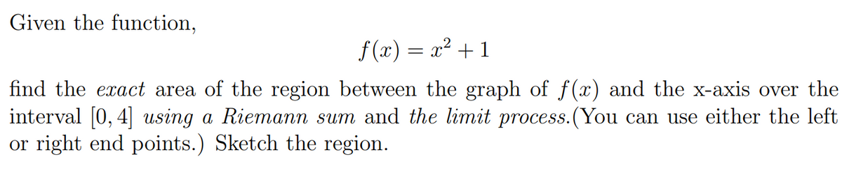 Given the function,
f (x) = x² + 1
find the exact area of the region between the graph of f(x) and the x-axis over the
interval [0, 4] using a Riemann sum and the limit process.(You can use either the left
or right end points.) Sketch the region.
