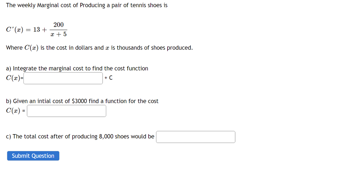 The weekly Marginal cost of Producing a pair of tennis shoes is
200
C'(x)
13 +
x + 5
Where C(x) is the cost in dollars and x is thousands of shoes produced.
a) Integrate the marginal cost to find the cost function
C(x)=
+ C
b) Given an intial cost of $3000 find a function for the cost
C(2) =
c) The total cost after of producing 8,000 shoes would be
Submit Question
