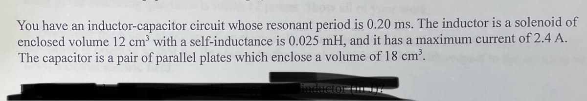 You have an inductor-capacitor circuit whose resonant period is 0.20 ms. The inductor is a solenoid of
enclosed volume 12 cm³ with a self-inductance is 0.025 mH, and it has a maximum current of 2.4 A.
The capacitor is a pair of parallel plates which enclose a volume of 18 cm³.
inductor tun?