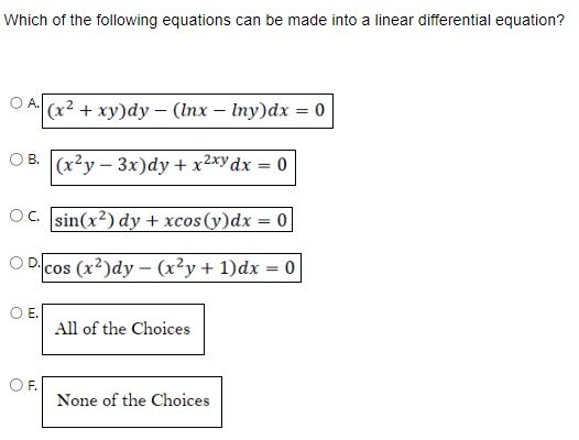 Which of the following equations can be made into a linear differential equation?
OA. (x² + xy)dy - (Inx-lny)dx = 0
B. (x²y-3x)dy + x²xy dx = 0
C. sin(x²) dy + xcos(y)dx = 0
D.
cos (x²)dy - (x²y + 1) dx = 0
E.
F.
All of the Choices
None of the Choices