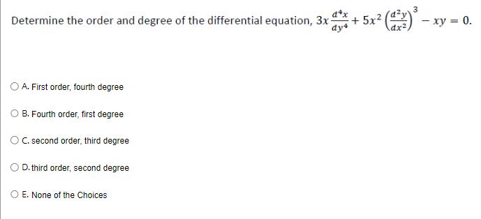 Determine the order and degree of the differential equation, 3x + 5x² (1²1) ³ - x
- xy = 0.
3
dy4
dx²
A. First order, fourth degree
B. Fourth order, first degree
C. second order, third degree
D. third order, second degree
E. None of the Choices