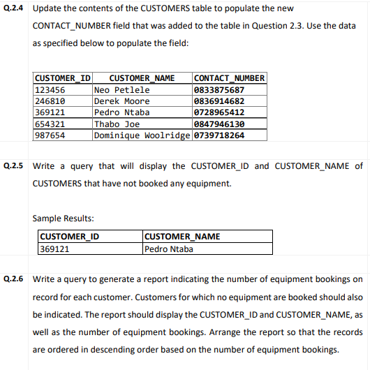 Q.2.4 Update the contents of the CUSTOMERS table to populate the new
CONTACT_NUMBER field that was added to the table in Question 2.3. Use the data
as specified below to populate the field:
CONTACT_NUMBER
0833875687
0836914682
0728965412
CUSTOMER_ID
CUSTOMER_NAME
|Neo Petlele
|Derek Moore
Pedro Ntaba
Thabo Joe
Dominique Woolridge 0739718264
123456
246810
369121
654321
987654
0847946130
Q.2.5 Write a query that will display the CUSTOMER_ID and CUSTOMER_NAME of
CUSTOMERS that have not booked any equipment.
Sample Results:
CUSTOMER_ID
369121
CUSTOMER_NAME
|Pedro Ntaba
Q.2.6 Write a query to generate a report indicating the number of equipment bookings on
record for each customer. Customers for which no equipment are booked should also
be indicated. The report should display the CUSTOMER_ID and CUSTOMER_NAME, as
well as the number of equipment bookings. Arrange the report so that the records
are ordered in descending order based on the number of equipment bookings.
