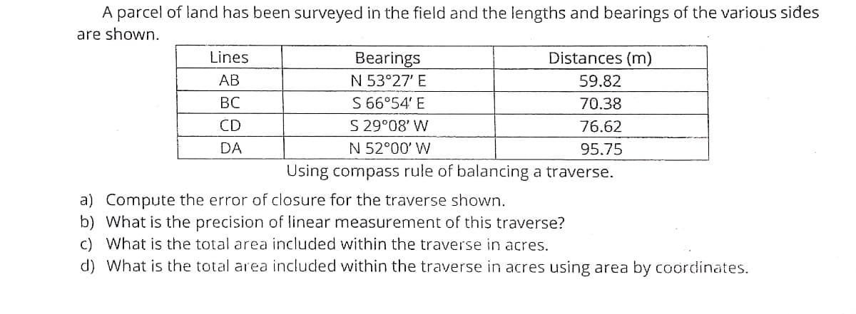 A parcel of land has been surveyed in the field and the lengths and bearings of the various sides
are shown.
Lines
Bearings
Distances (m)
АВ
N 53°27' E
59.82
S 66°54' E
S 29°08' W
N 52°00' W
BC
70.38
ČD
76.62
DA
95.75
Using compass rule of balancing a traverse.
a) Compute the error of closure for the traverse shown.
b) What is the precision of linear measurement of this traverse?
c) What is the total area included within the traverse in acres.
d) What is the total area included within the traverse in acres using area by coordinates.
