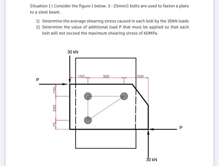 Situation 1| Consider the figure 1 below. 3- 25mmØ bolts are used to fasten a plate
to a steel beam.
1) Determine the average shearing stress caused in each bolt by the 30kN loads
2) Determine the value of additional load P that must be applied so that each
bolt will not exceed the maximum shearing stress of 60MPA.
30 kN
150.
300
200
30 kN
P.
